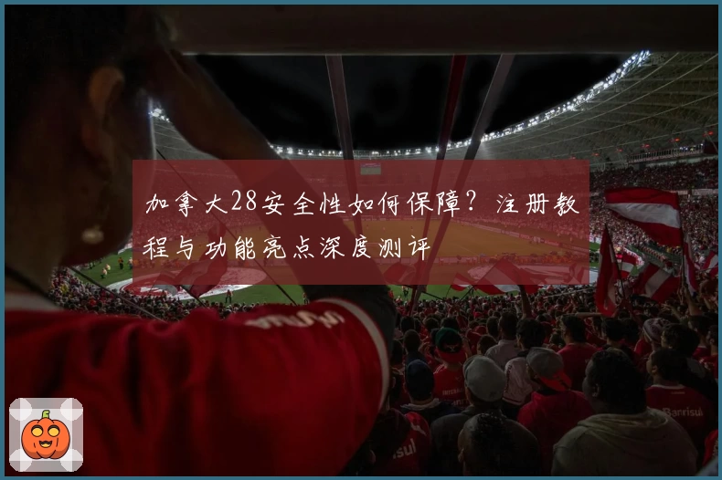 加拿大28安全性如何保障？注册教程与功能亮点深度测评