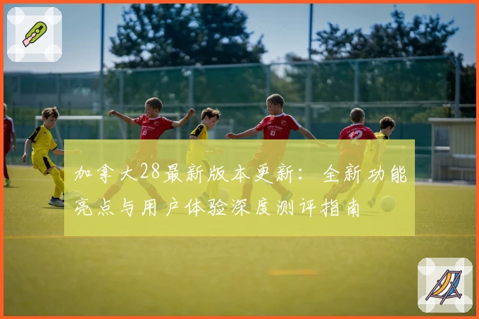 加拿大28最新版本更新：全新功能亮点与用户体验深度测评指南
