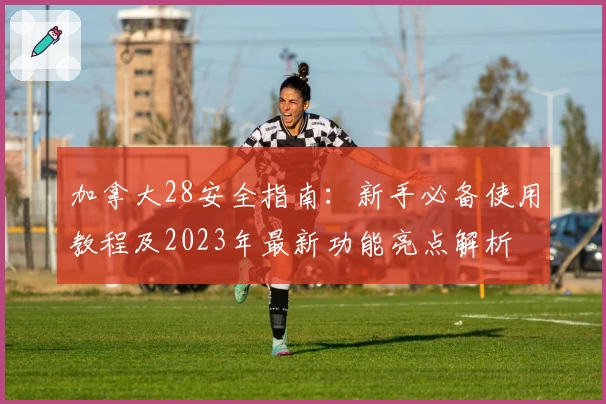 加拿大28安全指南:新手必备使用教程及2023年最新功能亮点解析