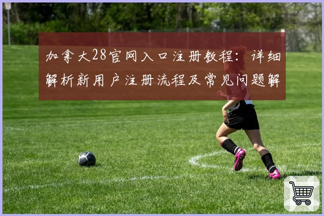 加拿大28官网入口注册教程:详细解析新用户注册流程及常见问题解答