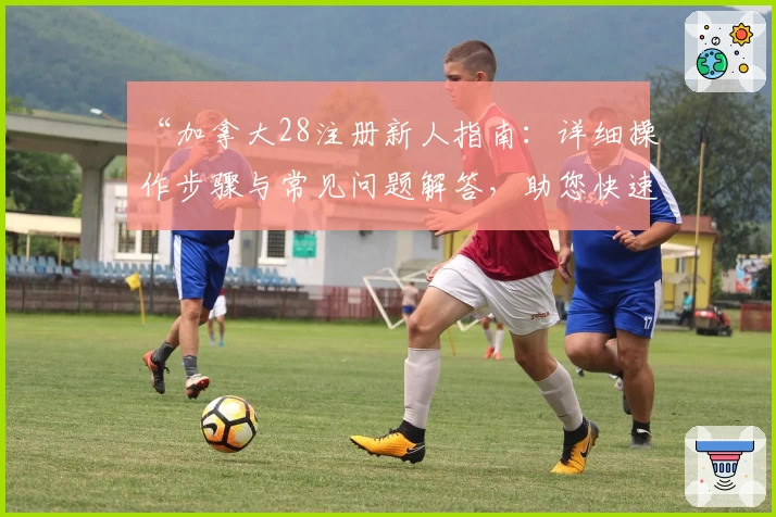 “加拿大28注册新人指南：详细操作步骤与常见问题解答，助您快速上手体验”