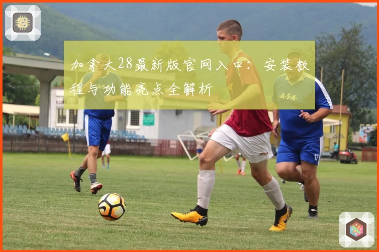 加拿大28最新版官网入口：安装教程与功能亮点全解析