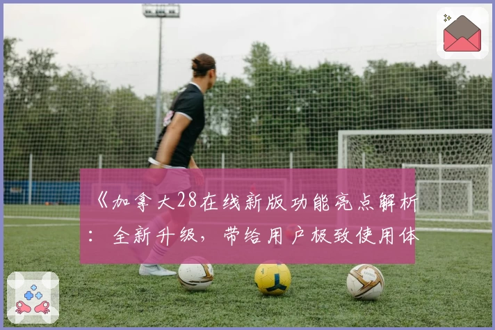 《加拿大28在线新版功能亮点解析:全新升级,带给用户极致使用体验》