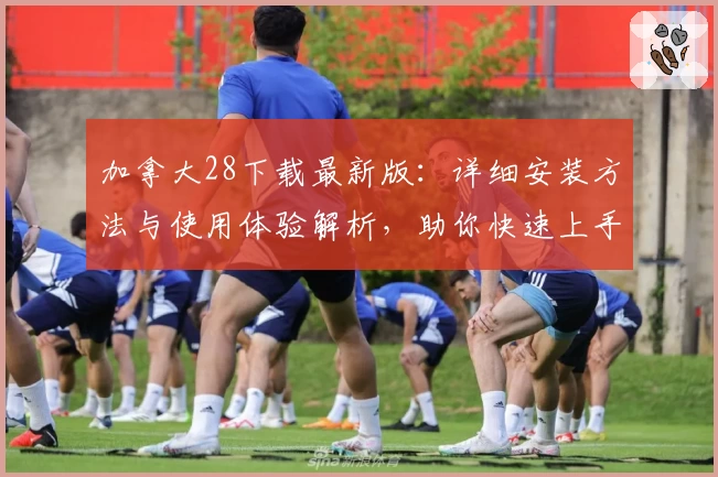 加拿大28下载最新版:详细安装方法与使用体验解析,助你快速上手无忧