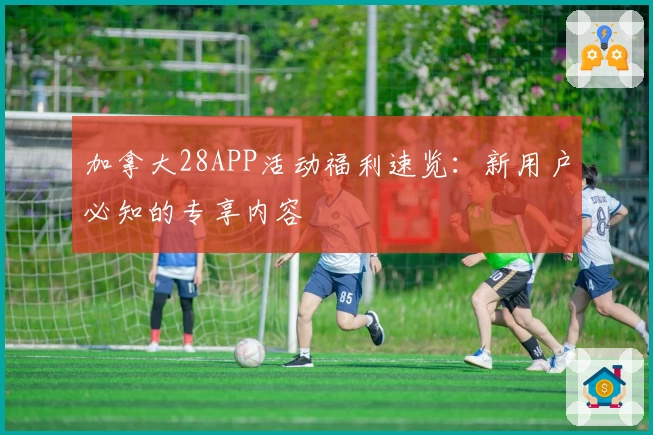 加拿大28APP活动福利速览：新用户必知的专享内容
