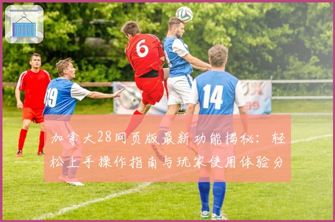 加拿大28网页版最新功能揭秘：轻松上手操作指南与玩家使用体验分享