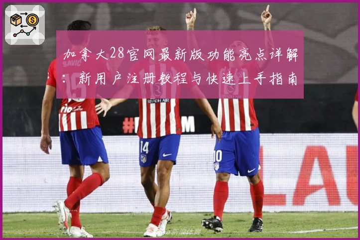 加拿大28官网最新版功能亮点详解：新用户注册教程与快速上手指南