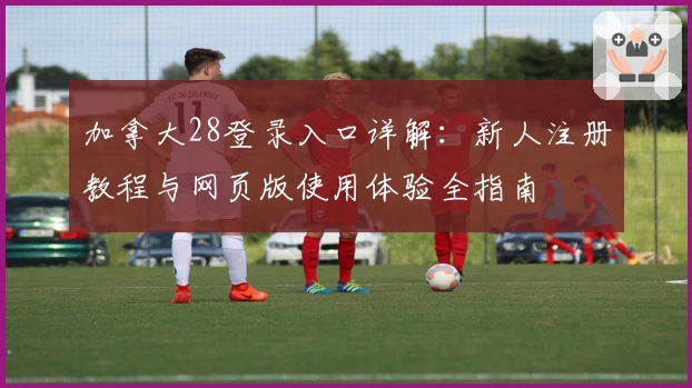 加拿大28登录入口详解:新人注册教程与网页版使用体验全指南
