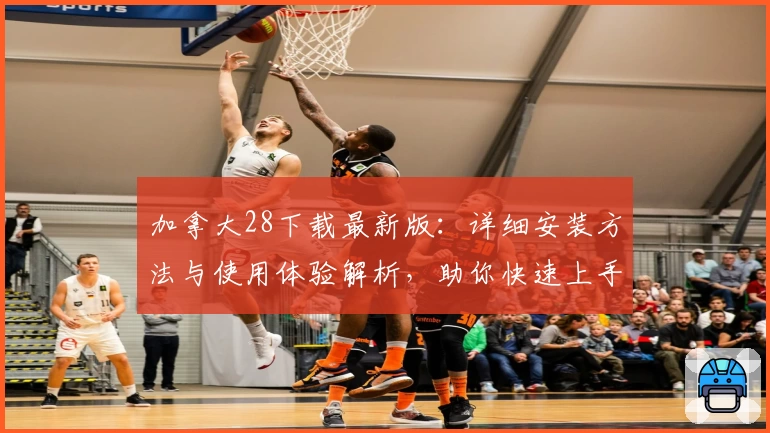 加拿大28下载最新版:详细安装方法与使用体验解析,助你快速上手无忧