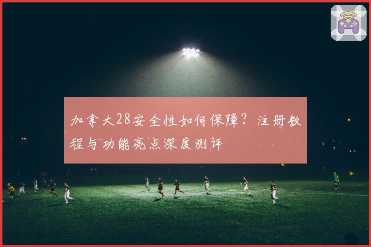 加拿大28安全性如何保障？注册教程与功能亮点深度测评